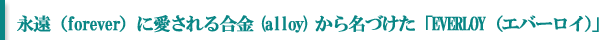 永遠（forever）に愛される合金(alloy)から名づけた「EVERLOY（エバーロイ）」